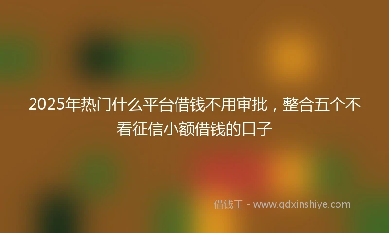 2025年热门什么平台借钱不用审批，整合五个不看征信小额借钱的口子