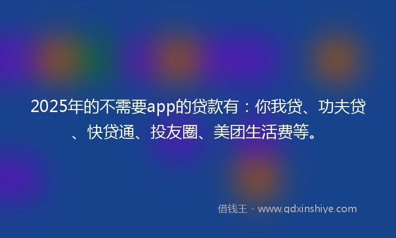 2025年的不需要app的贷款有：你我贷、功夫贷、快贷通、投友圈、美团生活费等。