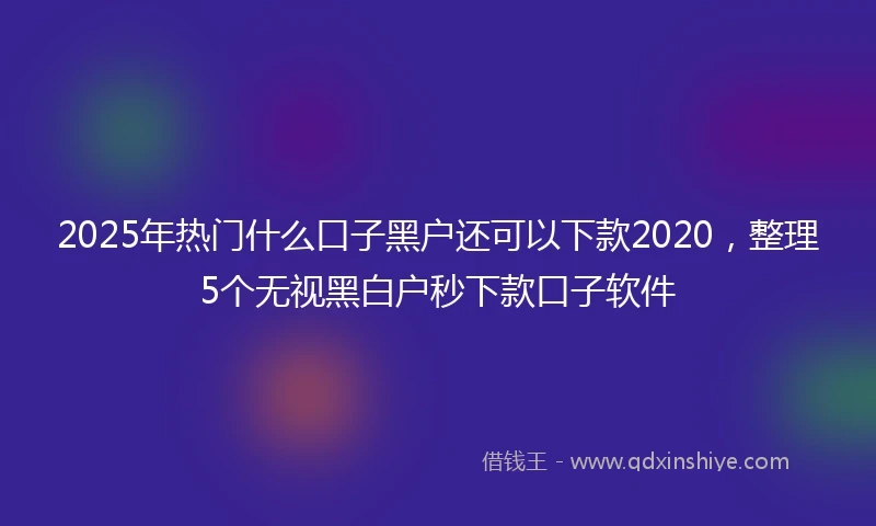 2025年热门什么口子黑户还可以下款2020，整理5个无视黑白户秒下款口子软件