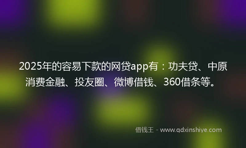 2025年的容易下款的网贷app有：功夫贷、中原消费金融、投友圈、微博借钱、360借条等。