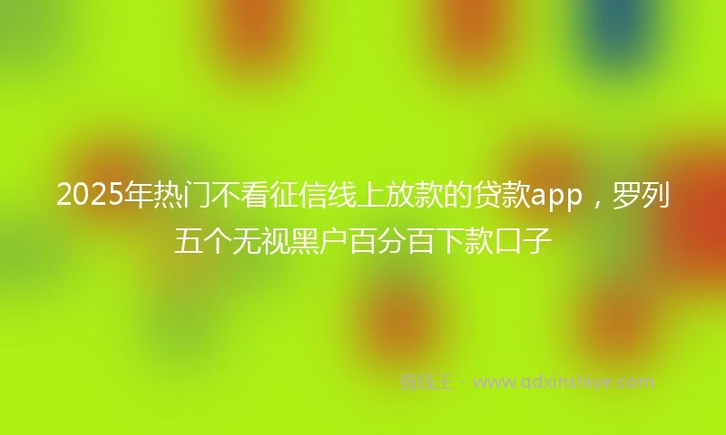 2025年热门不看征信线上放款的贷款app，罗列五个无视黑户百分百下款口子