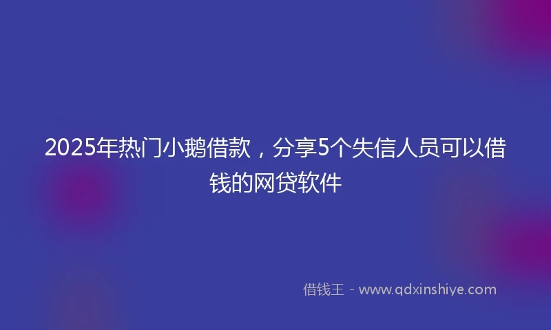 2025年热门小鹅借款，分享5个失信人员可以借钱的网贷软件