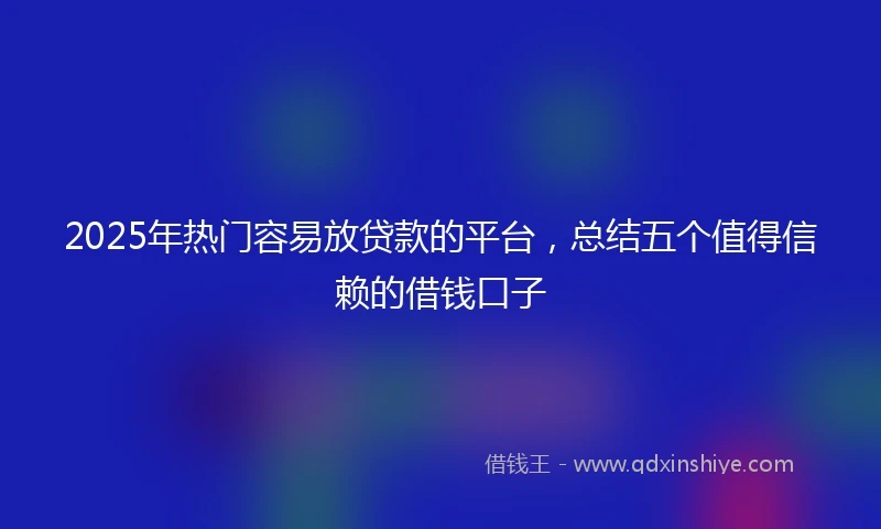 2025年热门容易放贷款的平台，总结五个值得信赖的借钱口子