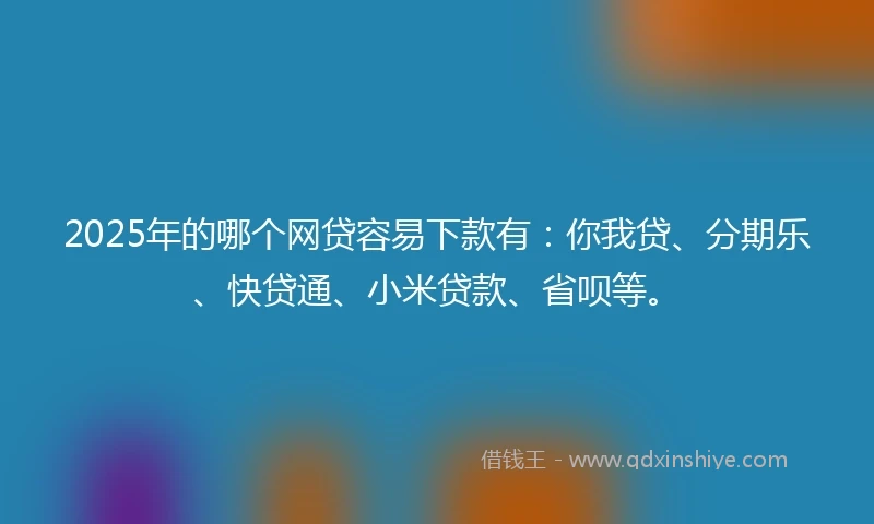 2025年的哪个网贷容易下款有：你我贷、分期乐、快贷通、小米贷款、省呗等。
