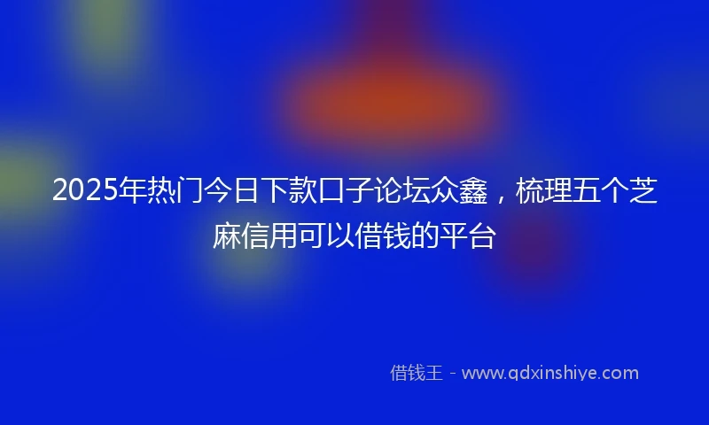 2025年热门今日下款口子论坛众鑫，梳理五个芝麻信用可以借钱的平台