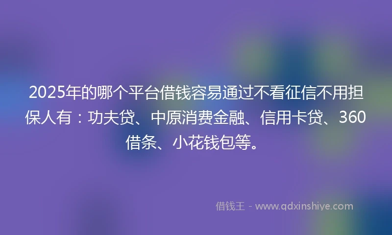 2025年的哪个平台借钱容易通过不看征信不用担保人有：功夫贷、中原消费金融、信用卡贷、360借条、小花钱包等。