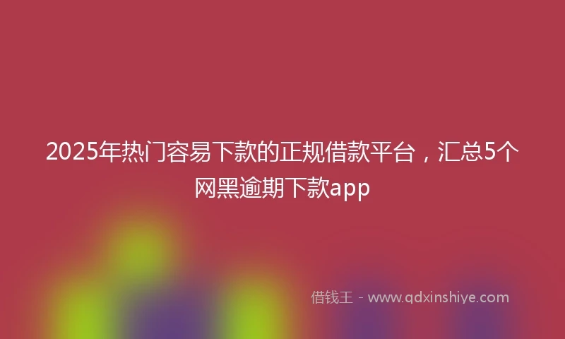2025年热门容易下款的正规借款平台，汇总5个网黑逾期下款app