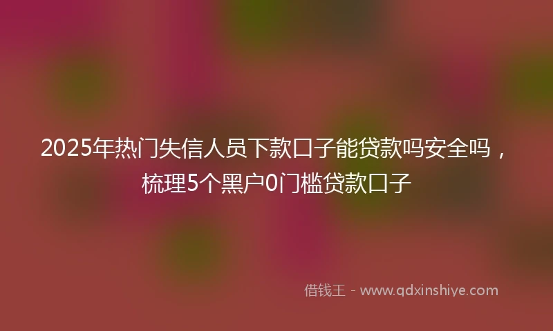 2025年热门失信人员下款口子能贷款吗安全吗，梳理5个黑户0门槛贷款口子