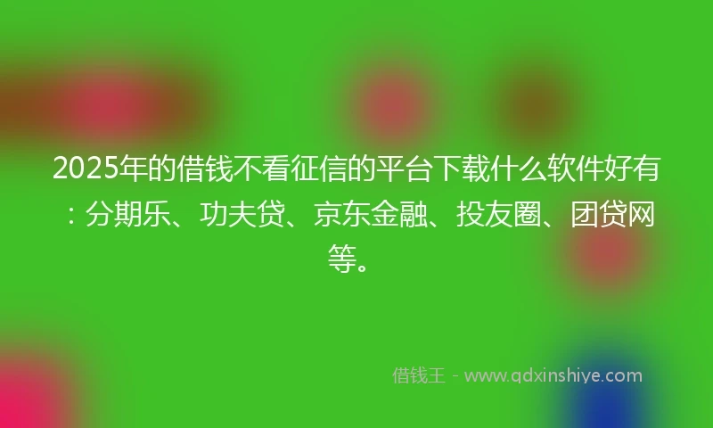 2025年的借钱不看征信的平台下载什么软件好有：分期乐、功夫贷、京东金融、投友圈、团贷网等。