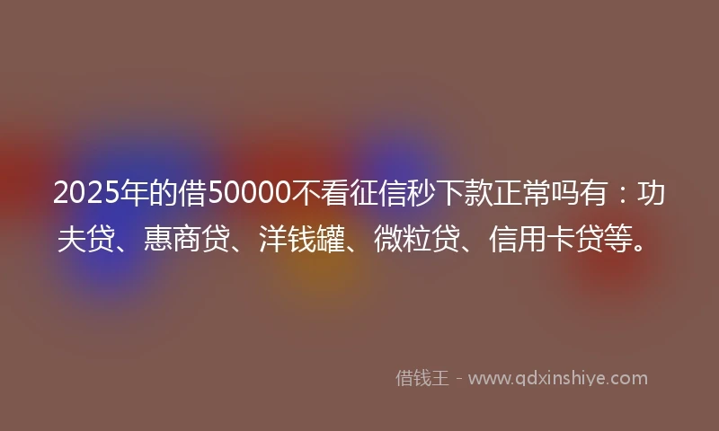 2025年的借50000不看征信秒下款正常吗有：功夫贷、惠商贷、洋钱罐、微粒贷、信用卡贷等。