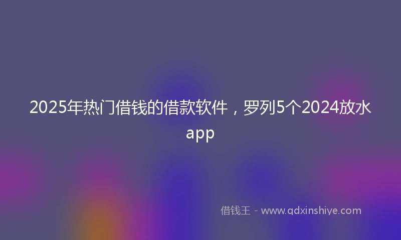 2025年热门借钱的借款软件，罗列5个2024放水app