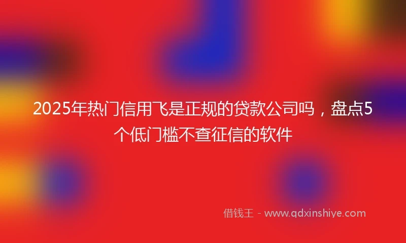 2025年热门信用飞是正规的贷款公司吗，盘点5个低门槛不查征信的软件