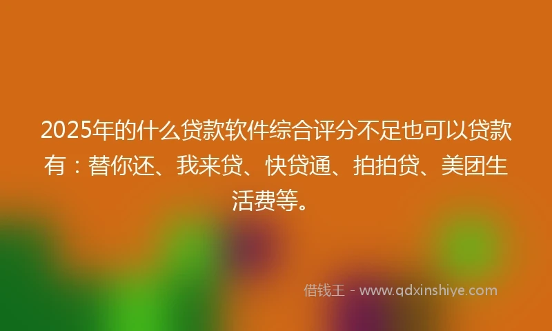 2025年的什么贷款软件综合评分不足也可以贷款有：替你还、我来贷、快贷通、拍拍贷、美团生活费等。