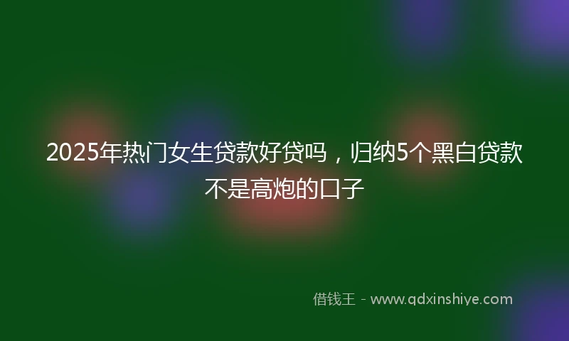 2025年热门女生贷款好贷吗，归纳5个黑白贷款不是高炮的口子
