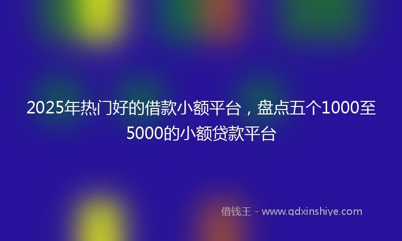 2025年热门好的借款小额平台，盘点五个1000至5000的小额贷款平台