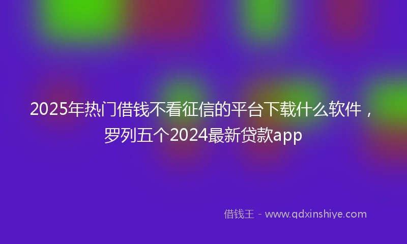 2025年热门借钱不看征信的平台下载什么软件，罗列五个2024最新贷款app