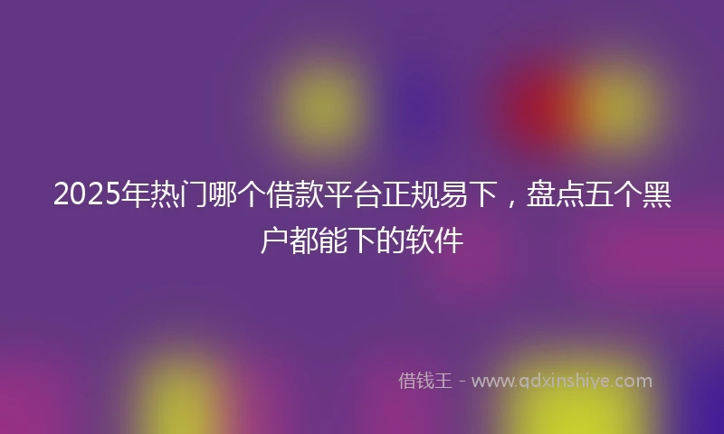 2025年热门哪个借款平台正规易下，盘点五个黑户都能下的软件