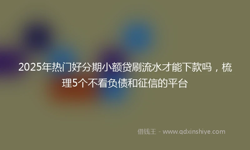 2025年热门好分期小额贷刷流水才能下款吗，梳理5个不看负债和征信的平台