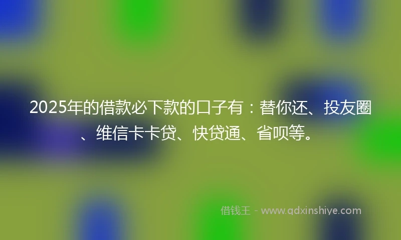 2025年的借款必下款的口子有：替你还、投友圈、维信卡卡贷、快贷通、省呗等。