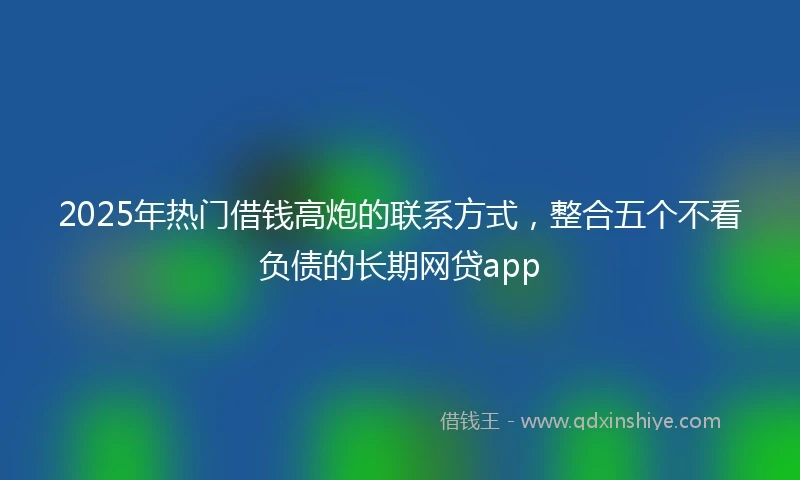 2025年热门借钱高炮的联系方式，整合五个不看负债的长期网贷app