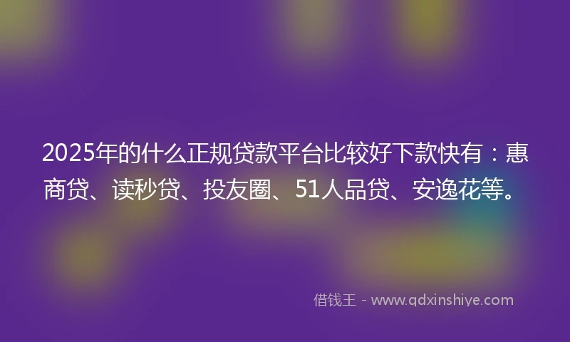 2025年的什么正规贷款平台比较好下款快有：惠商贷、读秒贷、投友圈、51人品贷、安逸花等。