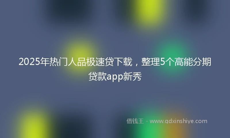 2025年热门人品极速贷下载，整理5个高能分期贷款app新秀