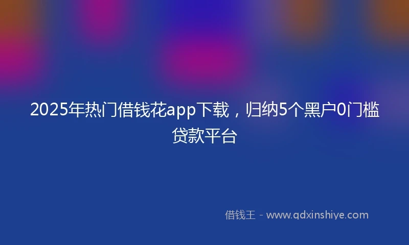 2025年热门借钱花app下载，归纳5个黑户0门槛贷款平台