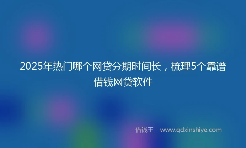 2025年热门哪个网贷分期时间长，梳理5个靠谱借钱网贷软件