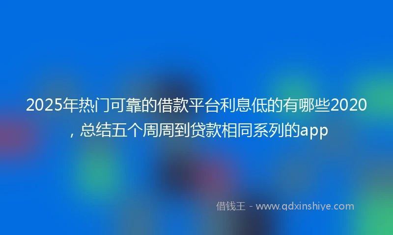 2025年热门可靠的借款平台利息低的有哪些2020，总结五个周周到贷款相同系列的app