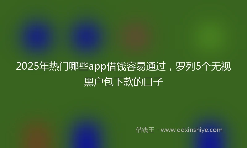 2025年热门哪些app借钱容易通过，罗列5个无视黑户包下款的口子