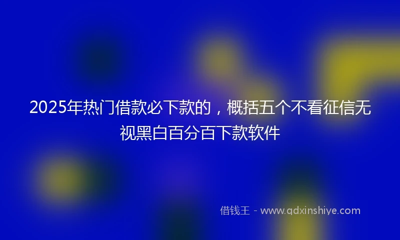 2025年热门借款必下款的，概括五个不看征信无视黑白百分百下款软件