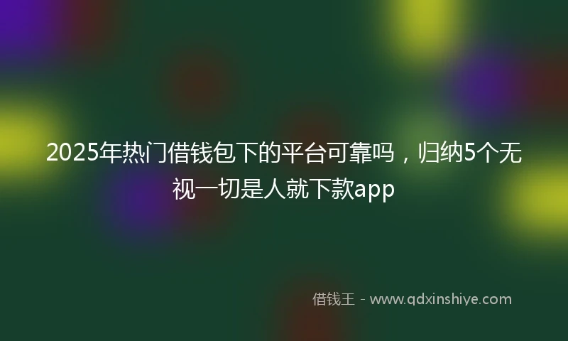 2025年热门借钱包下的平台可靠吗，归纳5个无视一切是人就下款app