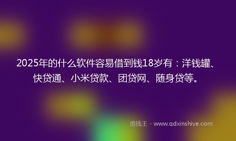 2025年的什么软件容易借到钱18岁有：洋钱罐、快贷通、小米贷款、团贷网、随身贷等。