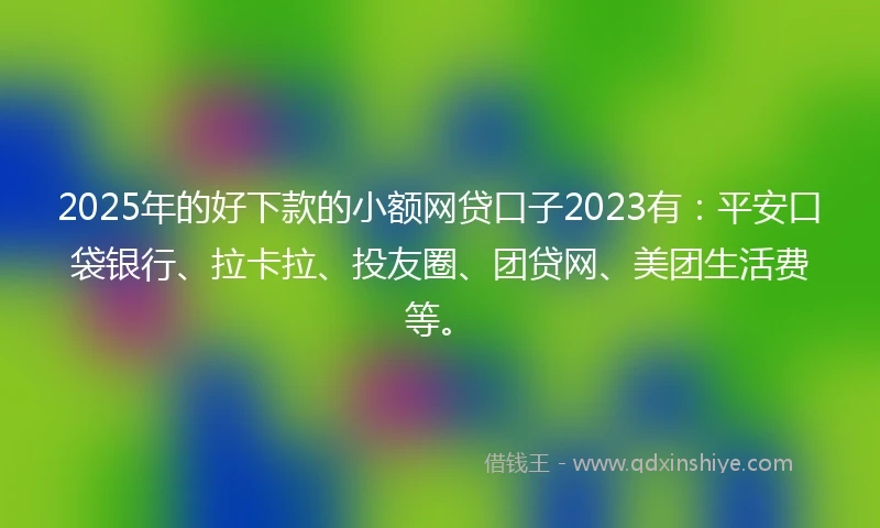 2025年的好下款的小额网贷口子2023有：平安口袋银行、拉卡拉、投友圈、团贷网、美团生活费等。