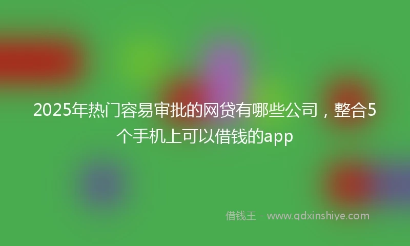 2025年热门容易审批的网贷有哪些公司，整合5个手机上可以借钱的app