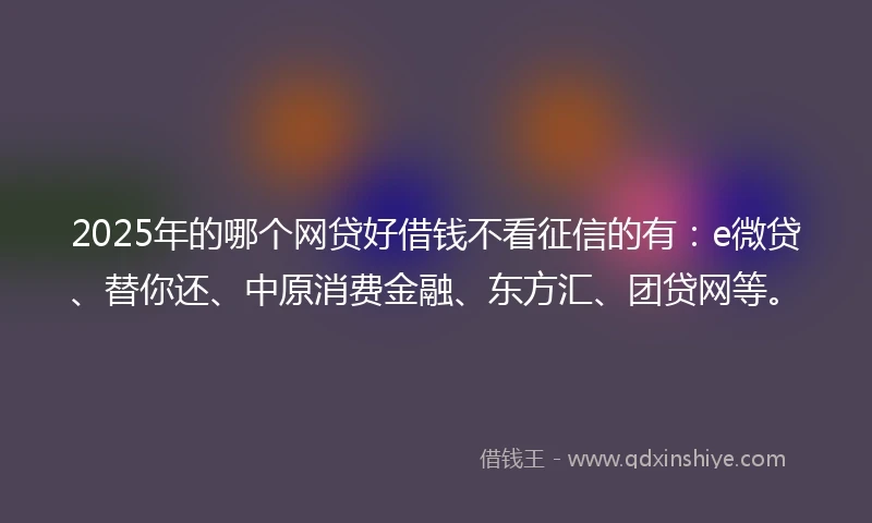 2025年的哪个网贷好借钱不看征信的有：e微贷、替你还、中原消费金融、东方汇、团贷网等。