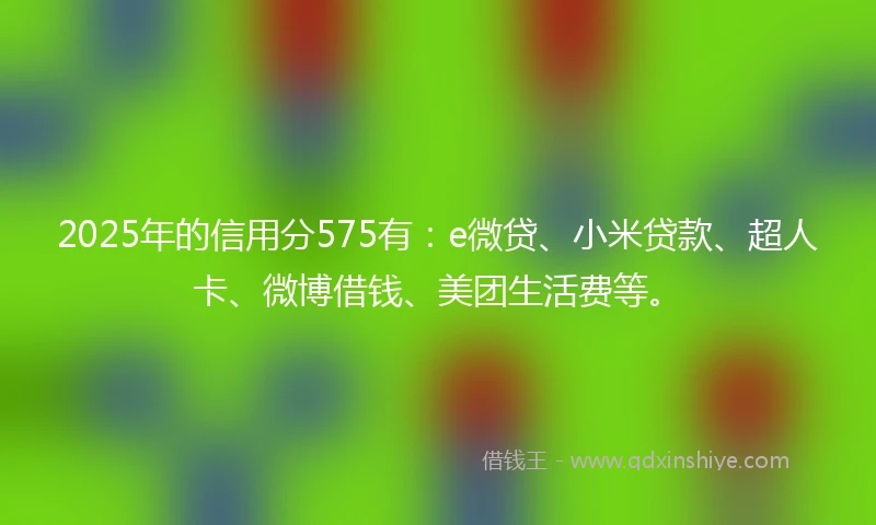 2025年的信用分575有：e微贷、小米贷款、超人卡、微博借钱、美团生活费等。