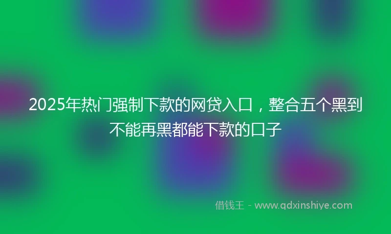 2025年热门强制下款的网贷入口，整合五个黑到不能再黑都能下款的口子