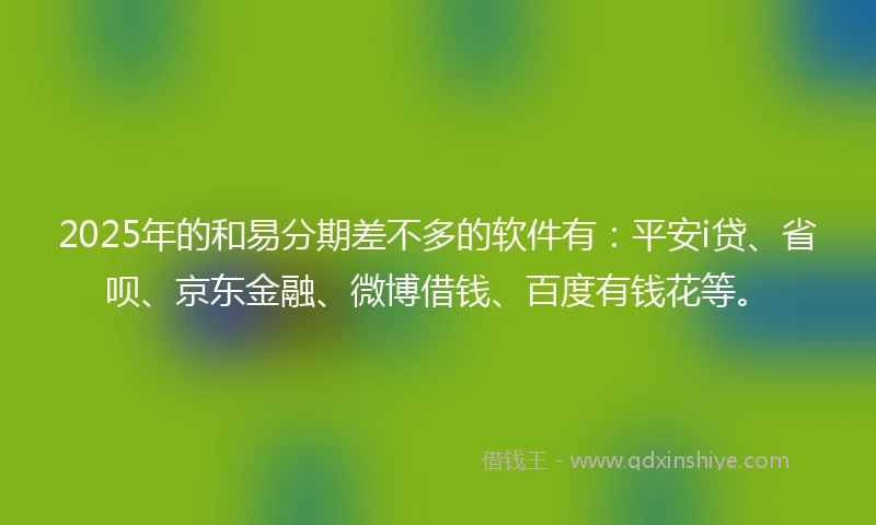2025年的和易分期差不多的软件有：平安i贷、省呗、京东金融、微博借钱、百度有钱花等。