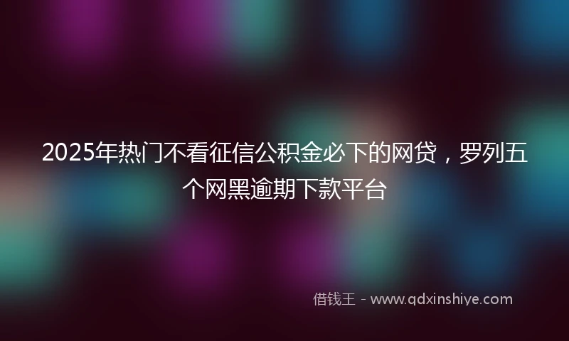2025年热门不看征信公积金必下的网贷，罗列五个网黑逾期下款平台