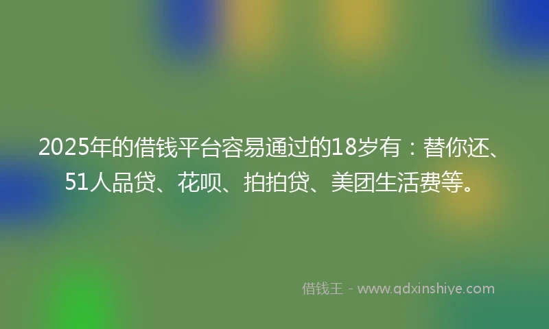 2025年的借钱平台容易通过的18岁有：替你还、51人品贷、花呗、拍拍贷、美团生活费等。