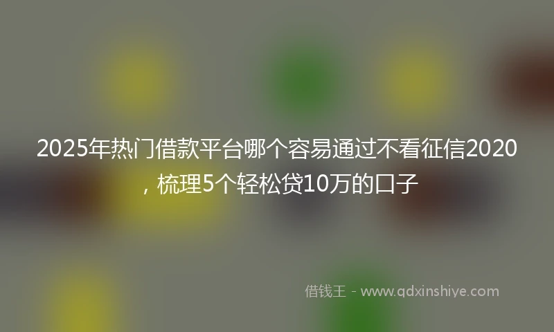 2025年热门借款平台哪个容易通过不看征信2020，梳理5个轻松贷10万的口子