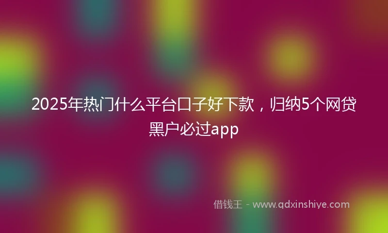 2025年热门什么平台口子好下款，归纳5个网贷黑户必过app
