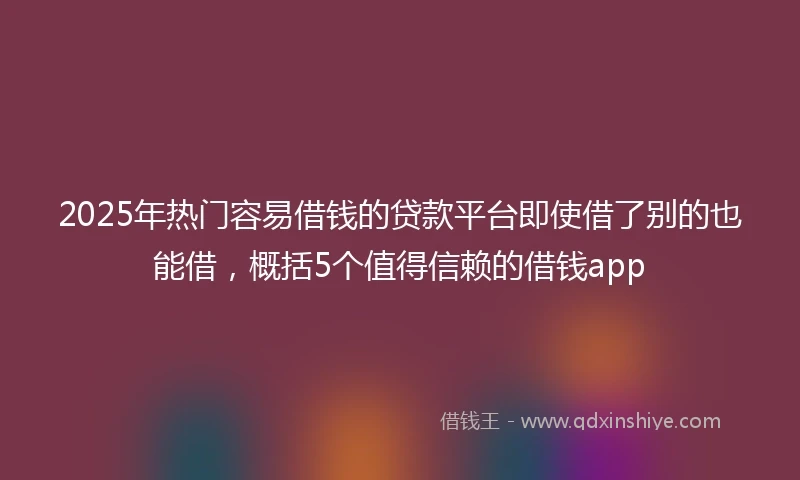 2025年热门容易借钱的贷款平台即使借了别的也能借，概括5个值得信赖的借钱app