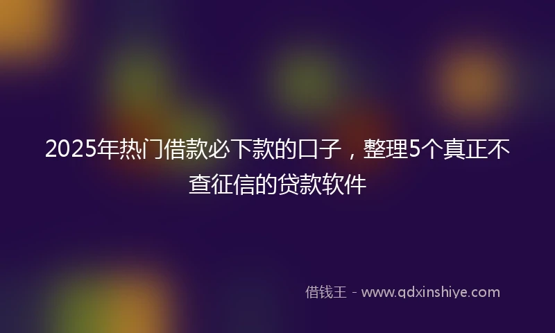 2025年热门借款必下款的口子，整理5个真正不查征信的贷款软件