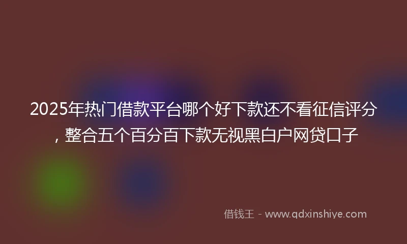 2025年热门借款平台哪个好下款还不看征信评分，整合五个百分百下款无视黑白户网贷口子