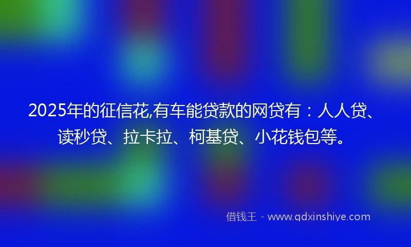 2025年的征信花,有车能贷款的网贷有：人人贷、读秒贷、拉卡拉、柯基贷、小花钱包等。