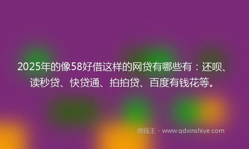2025年的像58好借这样的网贷有哪些有：还呗、读秒贷、快贷通、拍拍贷、百度有钱花等。