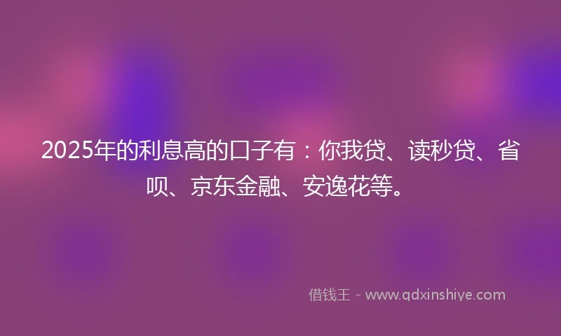 2025年的利息高的口子有：你我贷、读秒贷、省呗、京东金融、安逸花等。