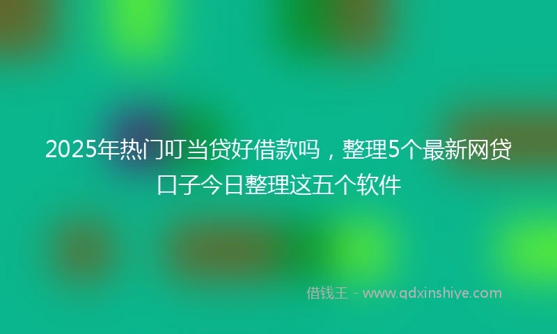 2025年热门叮当贷好借款吗，整理5个最新网贷口子今日整理这五个软件